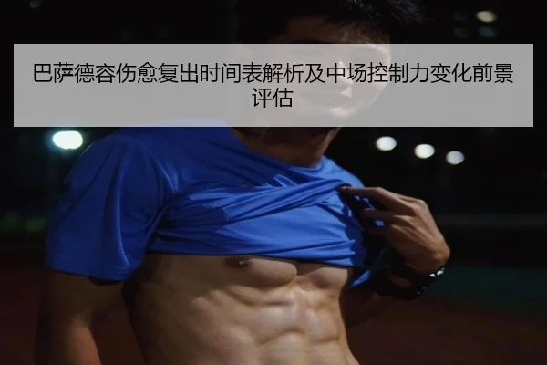 巴萨德容伤愈复出时间表解析及中场控制力变化前景评估