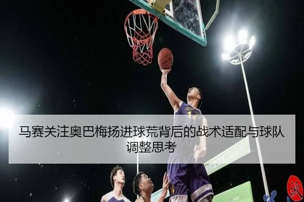 马赛关注奥巴梅扬进球荒背后的战术适配与球队调整思考