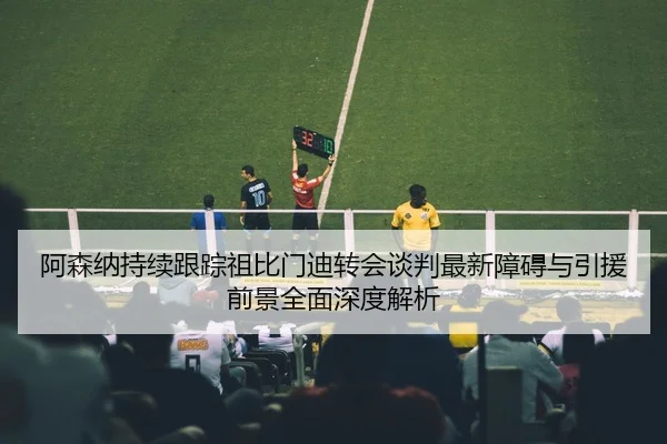 阿森纳持续跟踪祖比门迪转会谈判最新障碍与引援前景全面深度解析