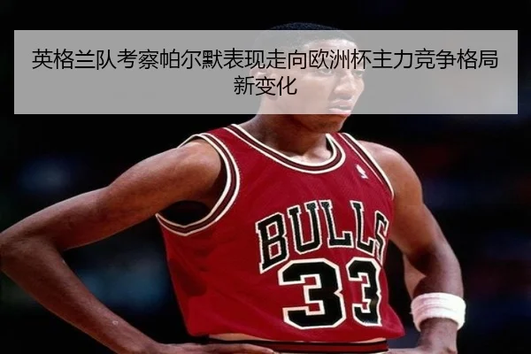 英格兰队考察帕尔默表现走向欧洲杯主力竞争格局新变化